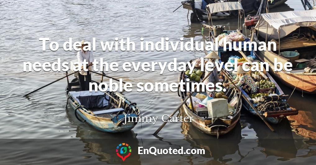 To deal with individual human needs at the everyday level can be noble sometimes.