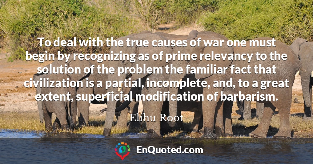 To deal with the true causes of war one must begin by recognizing as of prime relevancy to the solution of the problem the familiar fact that civilization is a partial, incomplete, and, to a great extent, superficial modification of barbarism.