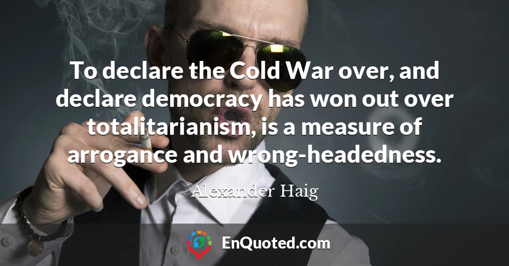 To declare the Cold War over, and declare democracy has won out over totalitarianism, is a measure of arrogance and wrong-headedness.