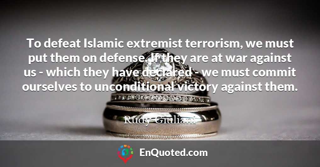 To defeat Islamic extremist terrorism, we must put them on defense. If they are at war against us - which they have declared - we must commit ourselves to unconditional victory against them.