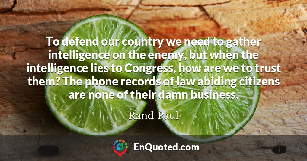 To defend our country we need to gather intelligence on the enemy, but when the intelligence lies to Congress, how are we to trust them? The phone records of law abiding citizens are none of their damn business.