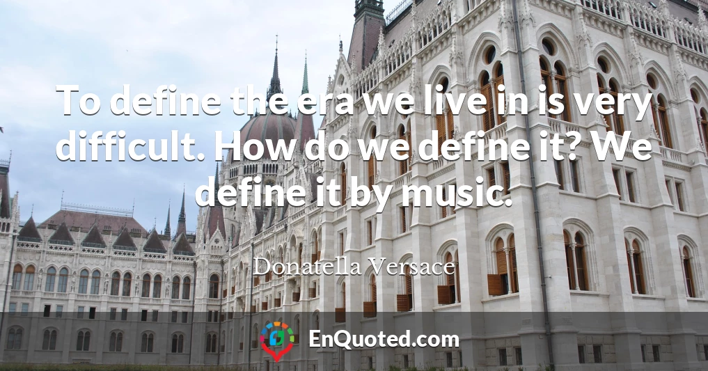 To define the era we live in is very difficult. How do we define it? We define it by music.