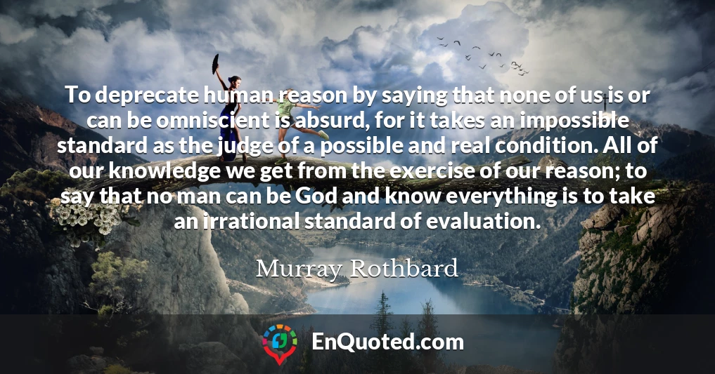 To deprecate human reason by saying that none of us is or can be omniscient is absurd, for it takes an impossible standard as the judge of a possible and real condition. All of our knowledge we get from the exercise of our reason; to say that no man can be God and know everything is to take an irrational standard of evaluation.