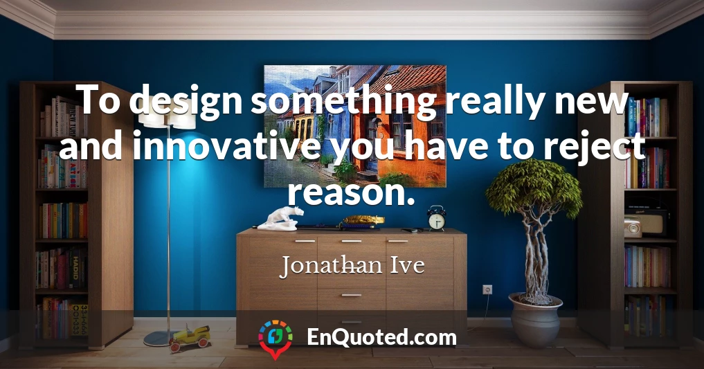 To design something really new and innovative you have to reject reason.