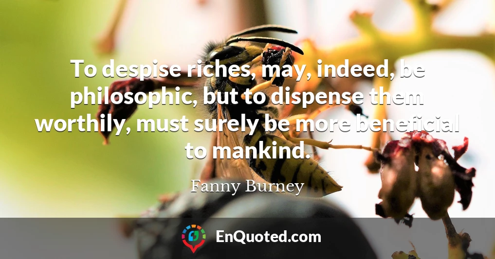 To despise riches, may, indeed, be philosophic, but to dispense them worthily, must surely be more beneficial to mankind.