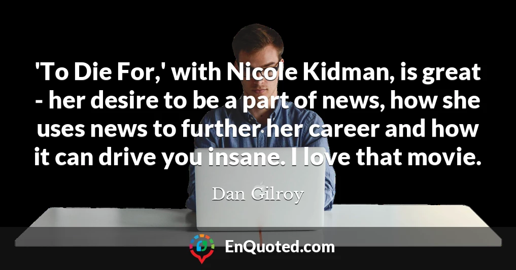 'To Die For,' with Nicole Kidman, is great - her desire to be a part of news, how she uses news to further her career and how it can drive you insane. I love that movie.