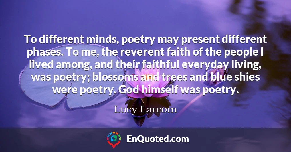 To different minds, poetry may present different phases. To me, the reverent faith of the people I lived among, and their faithful everyday living, was poetry; blossoms and trees and blue shies were poetry. God himself was poetry.
