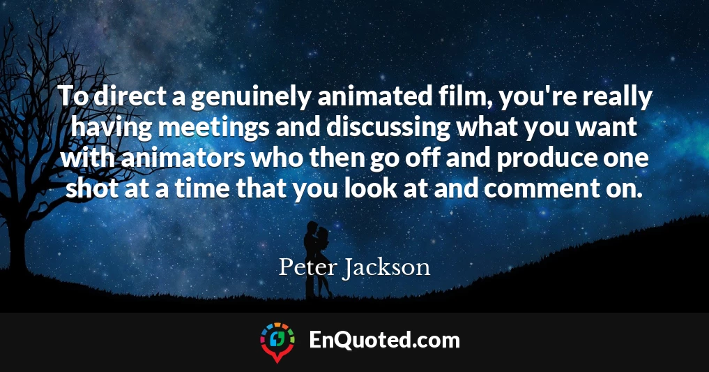 To direct a genuinely animated film, you're really having meetings and discussing what you want with animators who then go off and produce one shot at a time that you look at and comment on.