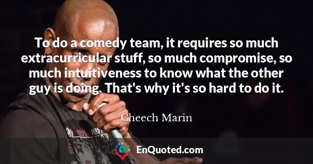 To do a comedy team, it requires so much extracurricular stuff, so much compromise, so much intuitiveness to know what the other guy is doing. That's why it's so hard to do it.