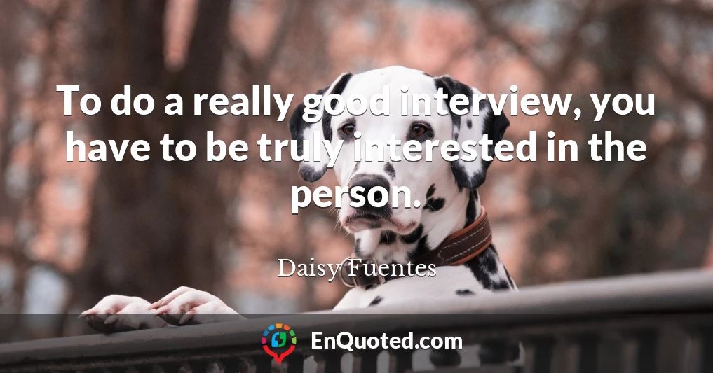 To do a really good interview, you have to be truly interested in the person.