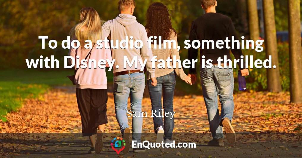 To do a studio film, something with Disney. My father is thrilled.