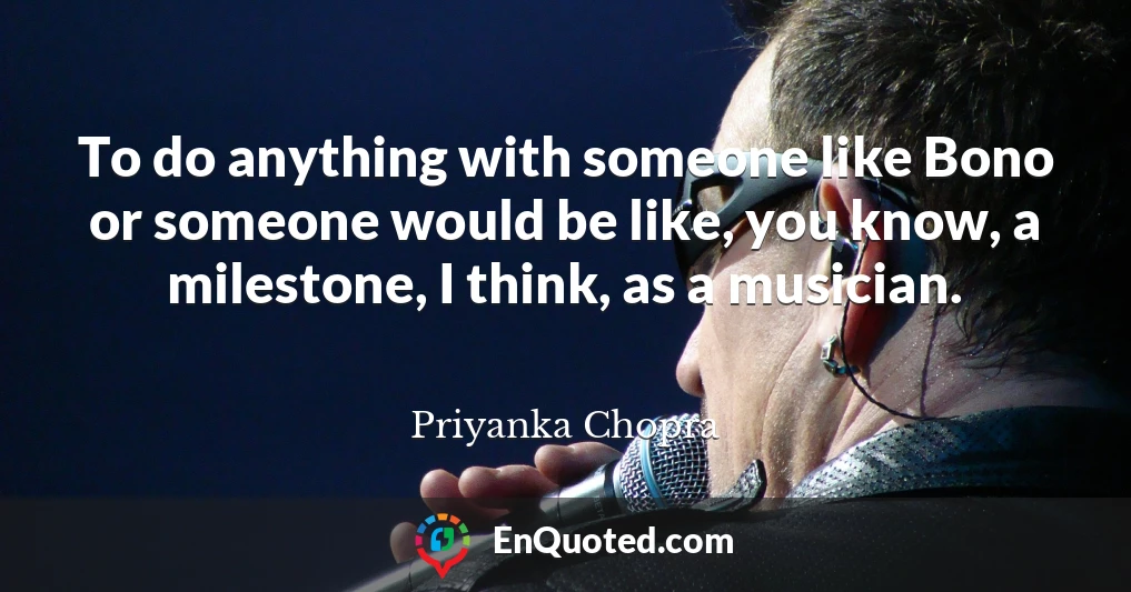 To do anything with someone like Bono or someone would be like, you know, a milestone, I think, as a musician.