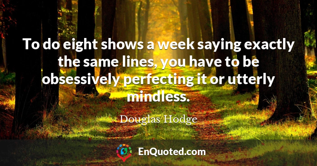 To do eight shows a week saying exactly the same lines, you have to be obsessively perfecting it or utterly mindless.