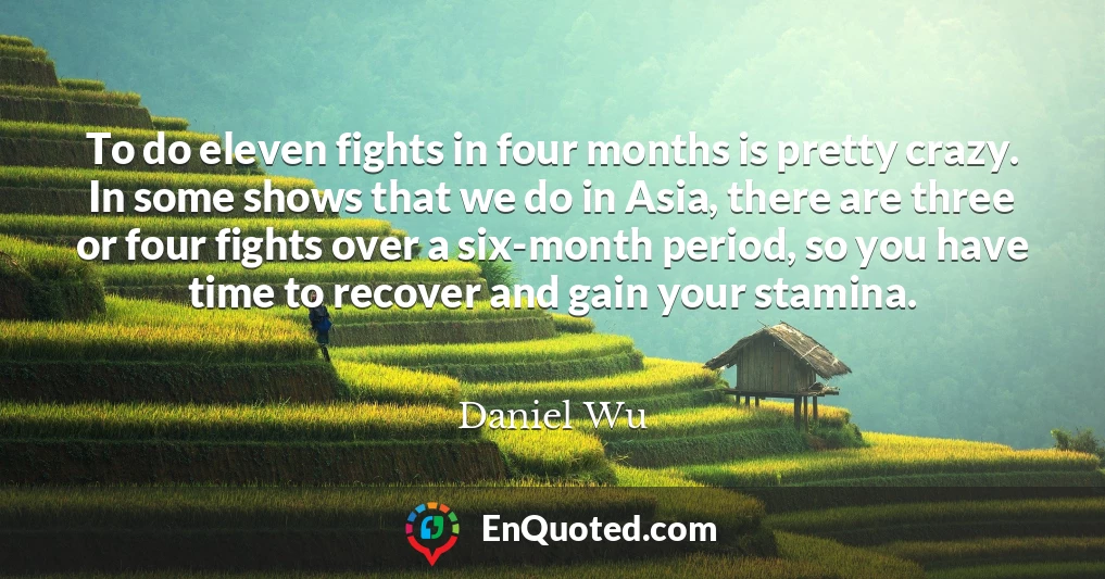 To do eleven fights in four months is pretty crazy. In some shows that we do in Asia, there are three or four fights over a six-month period, so you have time to recover and gain your stamina.