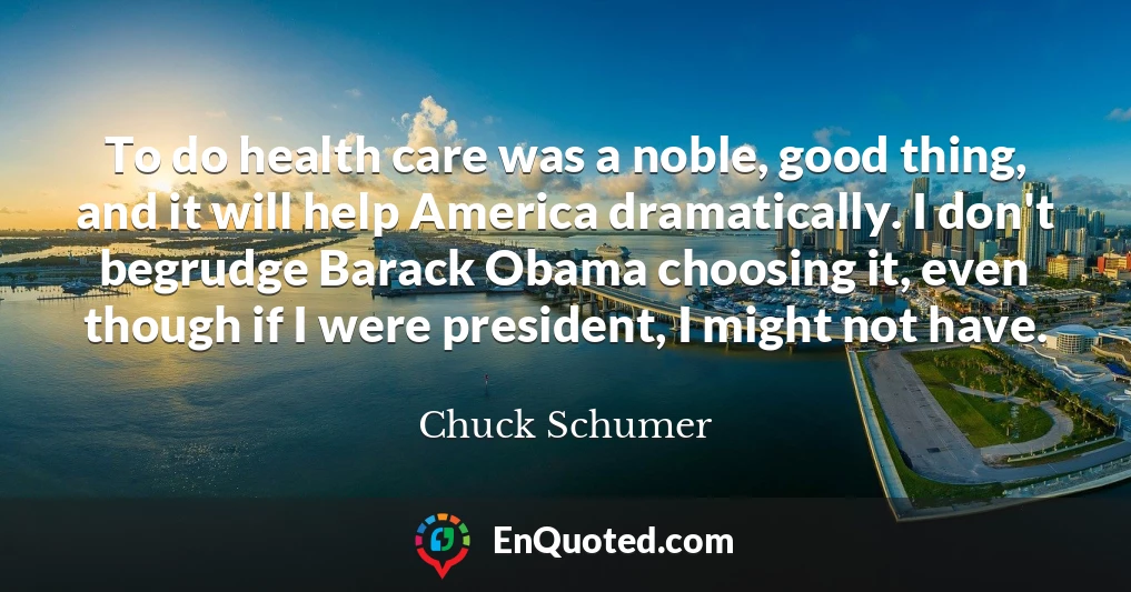 To do health care was a noble, good thing, and it will help America dramatically. I don't begrudge Barack Obama choosing it, even though if I were president, I might not have.