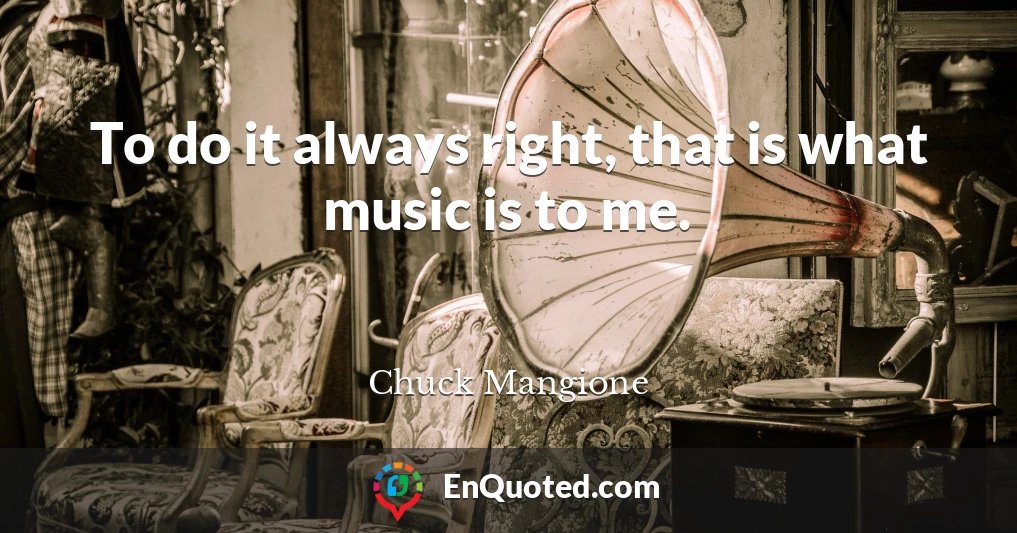 To do it always right, that is what music is to me.