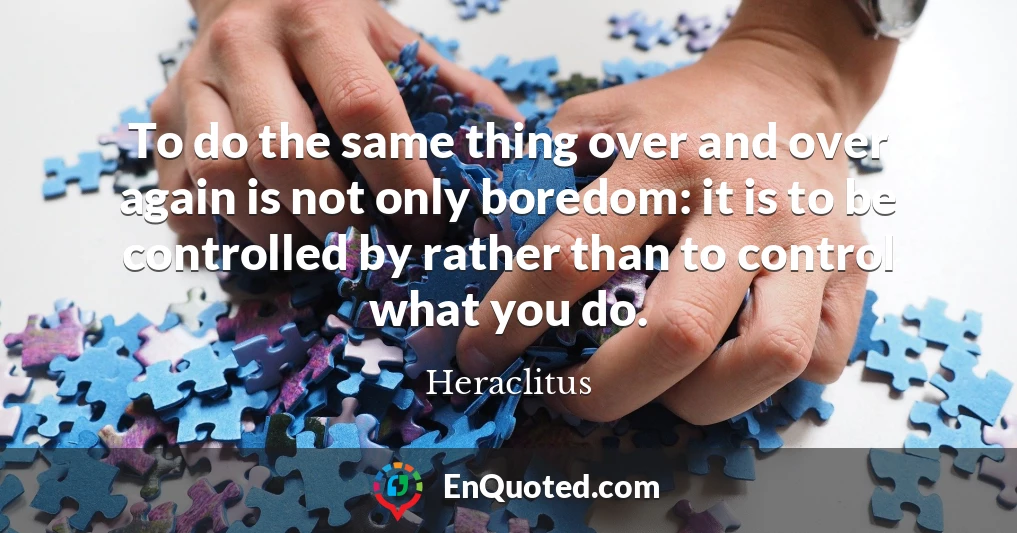 To do the same thing over and over again is not only boredom: it is to be controlled by rather than to control what you do.