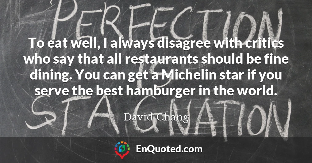 To eat well, I always disagree with critics who say that all restaurants should be fine dining. You can get a Michelin star if you serve the best hamburger in the world.