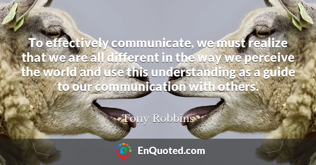 To effectively communicate, we must realize that we are all different in the way we perceive the world and use this understanding as a guide to our communication with others.