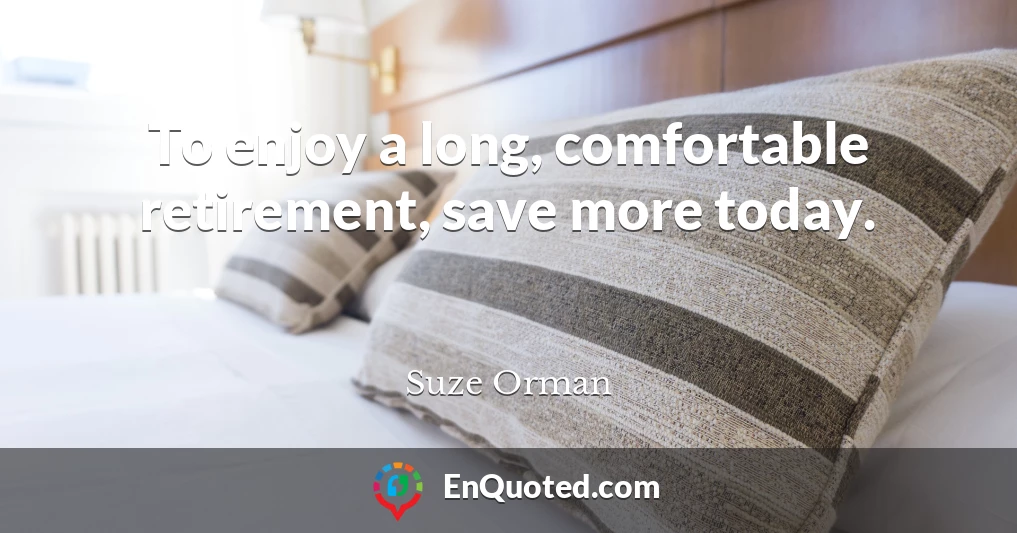 To enjoy a long, comfortable retirement, save more today.