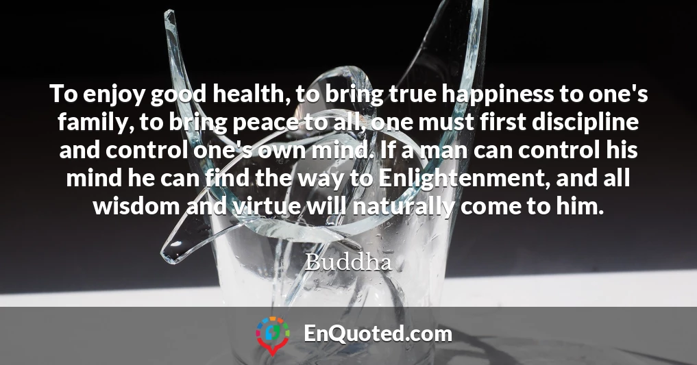To enjoy good health, to bring true happiness to one's family, to bring peace to all, one must first discipline and control one's own mind. If a man can control his mind he can find the way to Enlightenment, and all wisdom and virtue will naturally come to him.