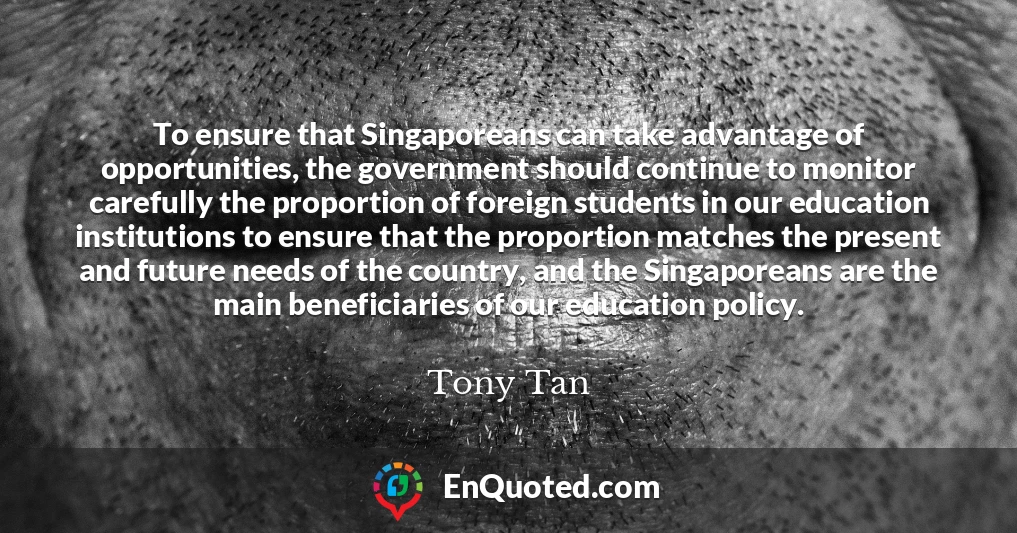 To ensure that Singaporeans can take advantage of opportunities, the government should continue to monitor carefully the proportion of foreign students in our education institutions to ensure that the proportion matches the present and future needs of the country, and the Singaporeans are the main beneficiaries of our education policy.