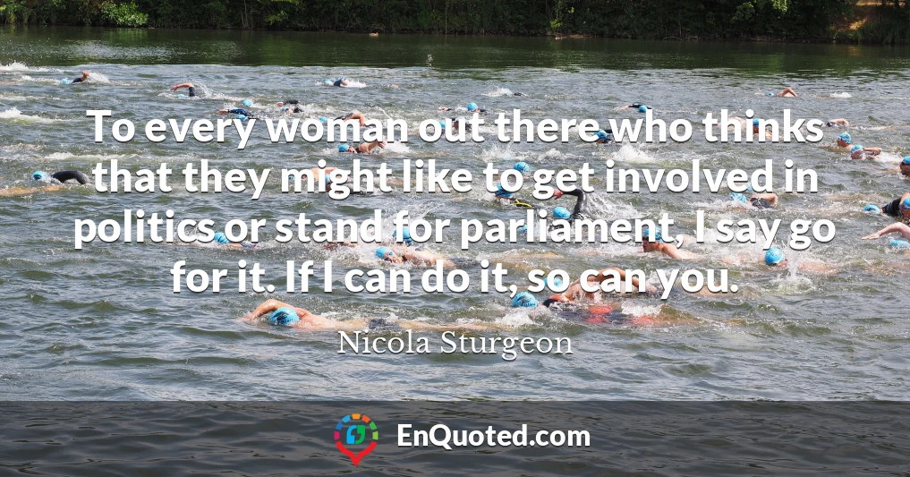 To every woman out there who thinks that they might like to get involved in politics or stand for parliament, I say go for it. If I can do it, so can you.