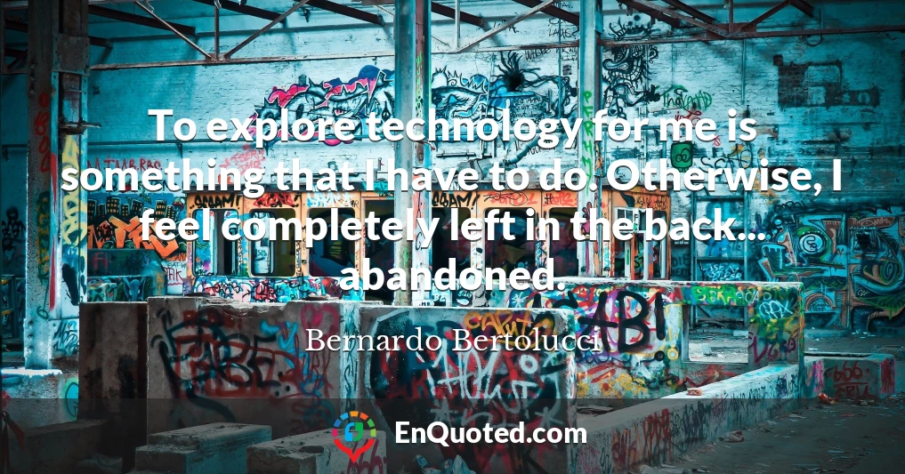 To explore technology for me is something that I have to do. Otherwise, I feel completely left in the back... abandoned.