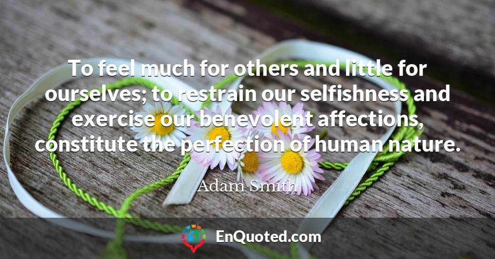 To feel much for others and little for ourselves; to restrain our selfishness and exercise our benevolent affections, constitute the perfection of human nature.