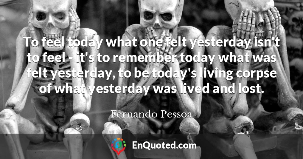 To feel today what one felt yesterday isn't to feel - it's to remember today what was felt yesterday, to be today's living corpse of what yesterday was lived and lost.