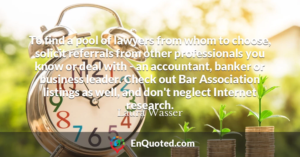 To find a pool of lawyers from whom to choose, solicit referrals from other professionals you know or deal with - an accountant, banker or business leader. Check out Bar Association listings as well, and don't neglect Internet research.