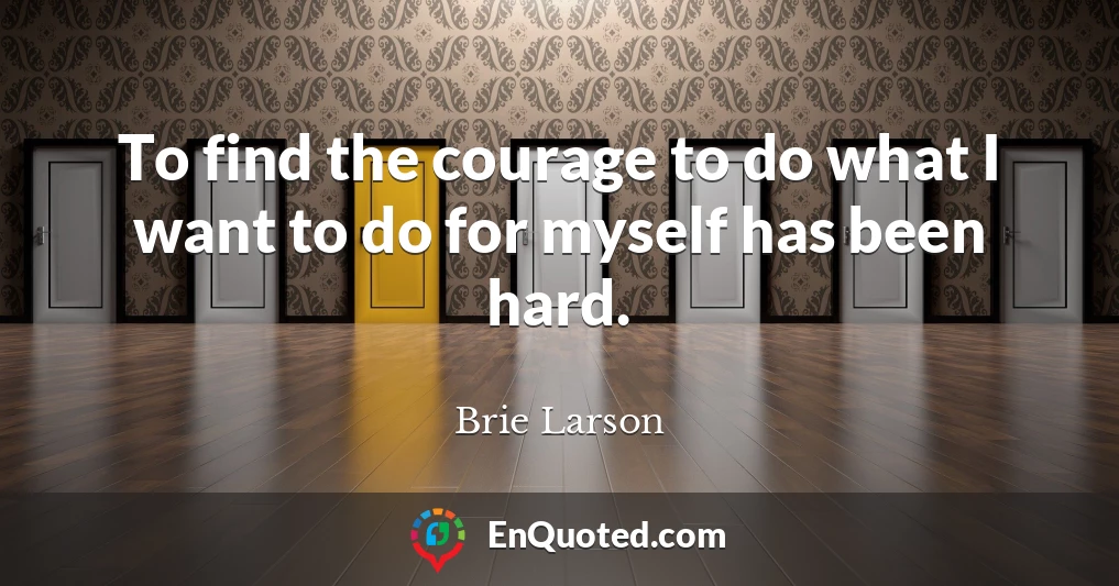 To find the courage to do what I want to do for myself has been hard.