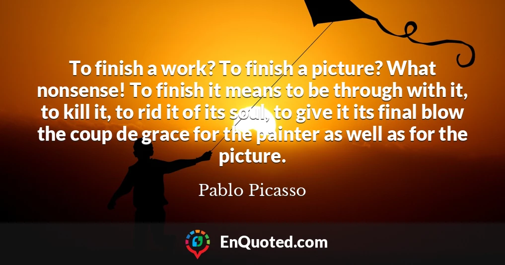 To finish a work? To finish a picture? What nonsense! To finish it means to be through with it, to kill it, to rid it of its soul, to give it its final blow the coup de grace for the painter as well as for the picture.