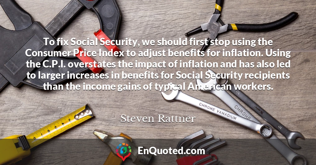 To fix Social Security, we should first stop using the Consumer Price Index to adjust benefits for inflation. Using the C.P.I. overstates the impact of inflation and has also led to larger increases in benefits for Social Security recipients than the income gains of typical American workers.
