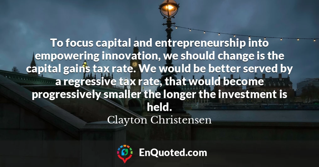 To focus capital and entrepreneurship into empowering innovation, we should change is the capital gains tax rate. We would be better served by a regressive tax rate, that would become progressively smaller the longer the investment is held.