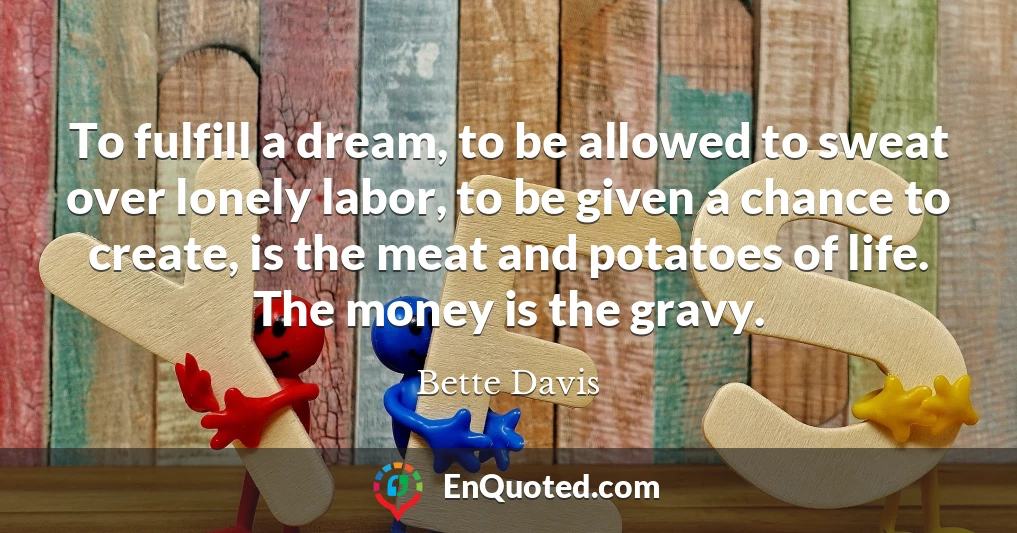 To fulfill a dream, to be allowed to sweat over lonely labor, to be given a chance to create, is the meat and potatoes of life. The money is the gravy.