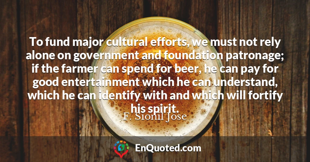 To fund major cultural efforts, we must not rely alone on government and foundation patronage; if the farmer can spend for beer, he can pay for good entertainment which he can understand, which he can identify with and which will fortify his spirit.