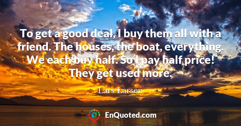 To get a good deal, I buy them all with a friend. The houses, the boat, everything. We each buy half. So I pay half price! They get used more.