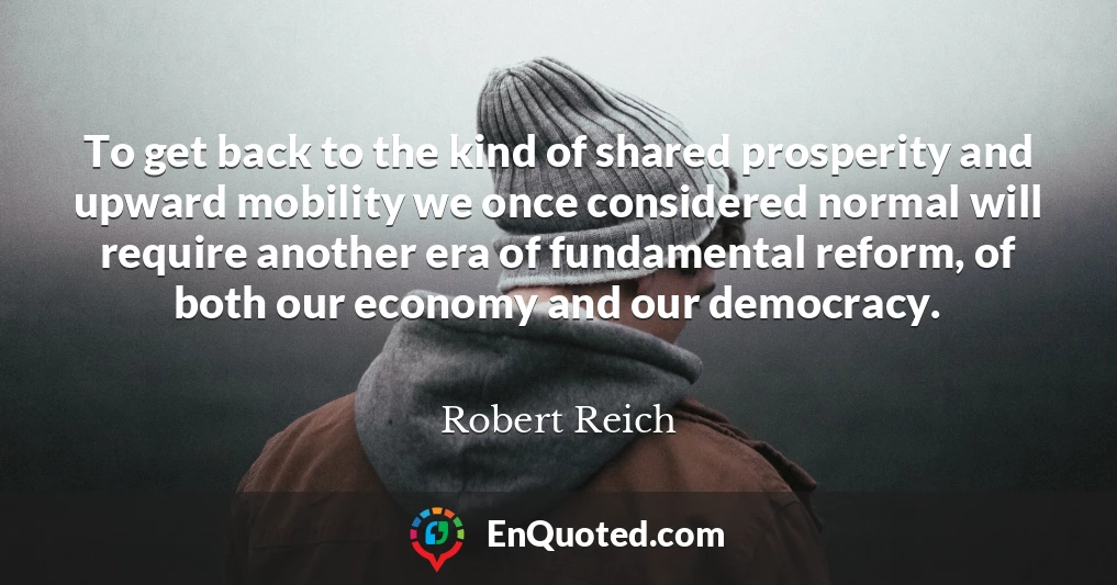 To get back to the kind of shared prosperity and upward mobility we once considered normal will require another era of fundamental reform, of both our economy and our democracy.
