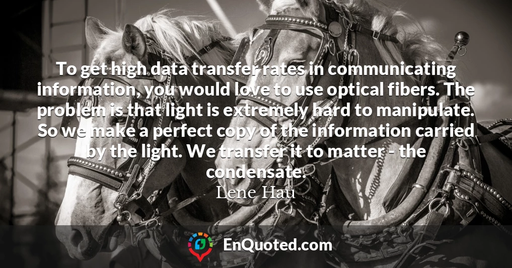 To get high data transfer rates in communicating information, you would love to use optical fibers. The problem is that light is extremely hard to manipulate. So we make a perfect copy of the information carried by the light. We transfer it to matter - the condensate.