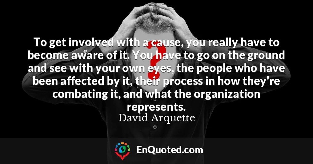 To get involved with a cause, you really have to become aware of it. You have to go on the ground and see with your own eyes, the people who have been affected by it, their process in how they're combating it, and what the organization represents.