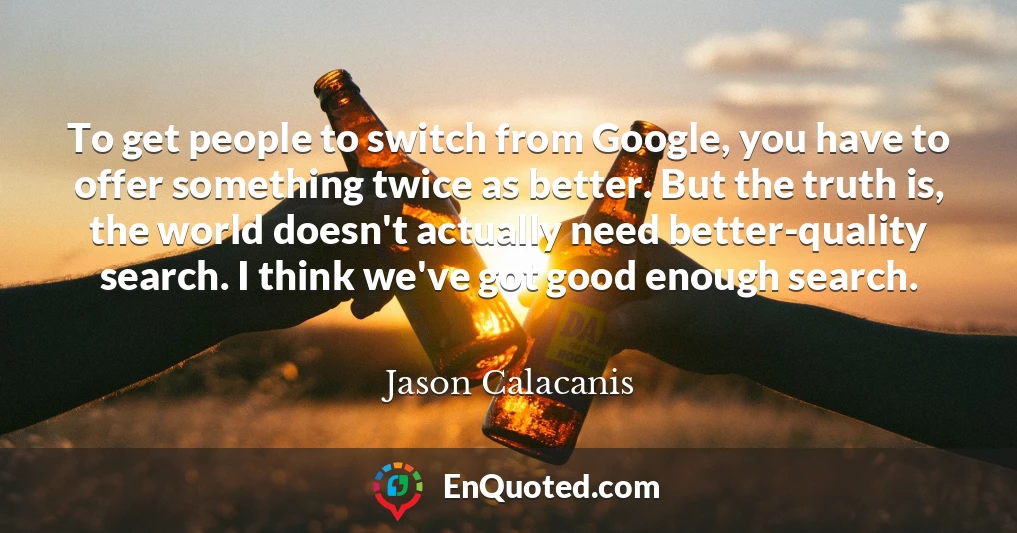 To get people to switch from Google, you have to offer something twice as better. But the truth is, the world doesn't actually need better-quality search. I think we've got good enough search.