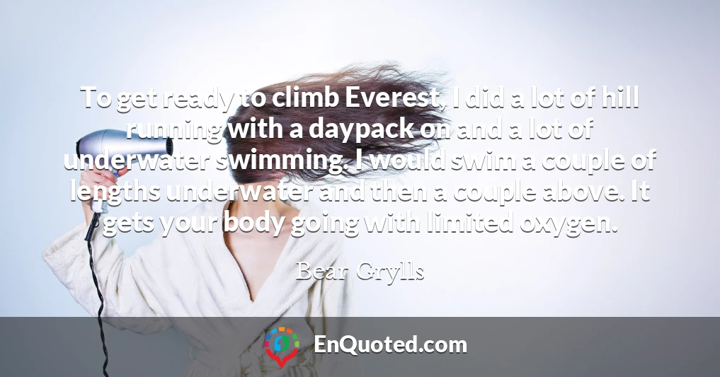 To get ready to climb Everest, I did a lot of hill running with a daypack on and a lot of underwater swimming. I would swim a couple of lengths underwater and then a couple above. It gets your body going with limited oxygen.