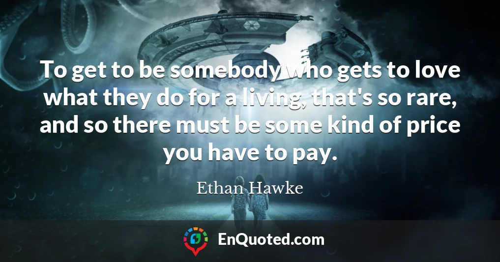 To get to be somebody who gets to love what they do for a living, that's so rare, and so there must be some kind of price you have to pay.