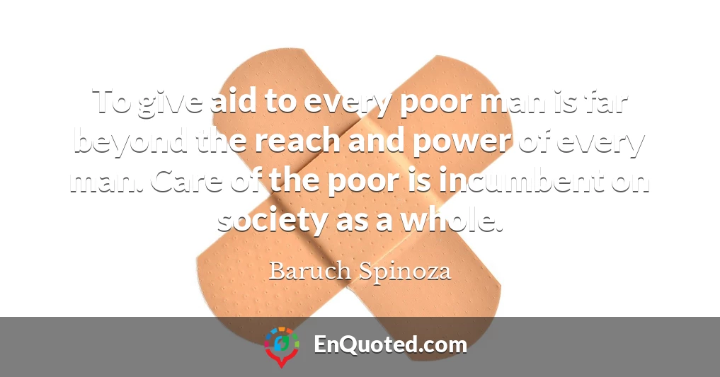 To give aid to every poor man is far beyond the reach and power of every man. Care of the poor is incumbent on society as a whole.
