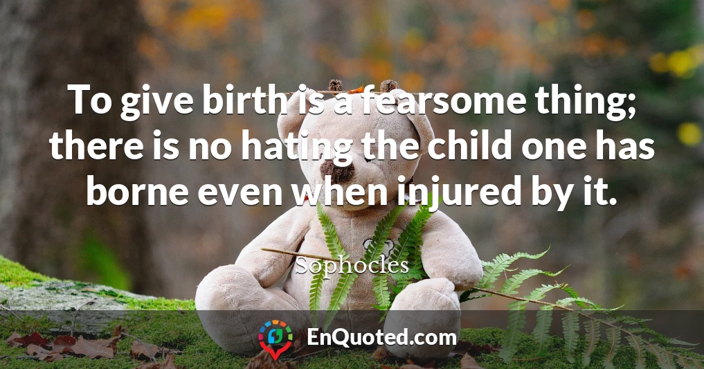 To give birth is a fearsome thing; there is no hating the child one has borne even when injured by it.