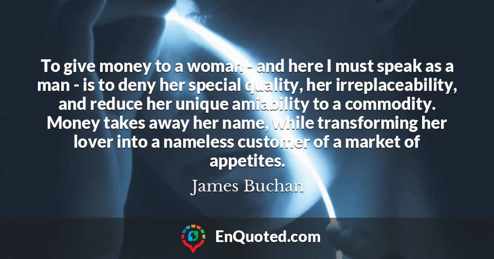To give money to a woman - and here I must speak as a man - is to deny her special quality, her irreplaceability, and reduce her unique amiability to a commodity. Money takes away her name, while transforming her lover into a nameless customer of a market of appetites.