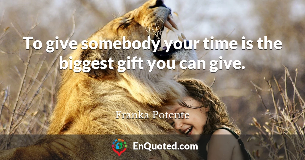 To give somebody your time is the biggest gift you can give.