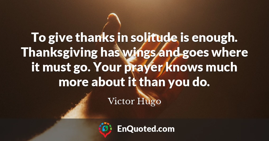 To give thanks in solitude is enough. Thanksgiving has wings and goes where it must go. Your prayer knows much more about it than you do.