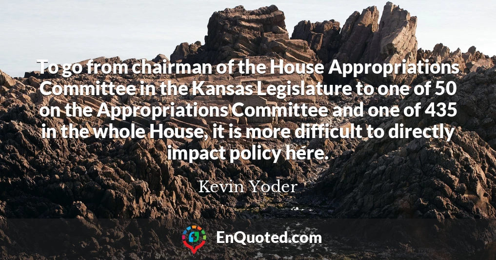 To go from chairman of the House Appropriations Committee in the Kansas Legislature to one of 50 on the Appropriations Committee and one of 435 in the whole House, it is more difficult to directly impact policy here.